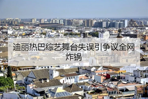 迪丽热巴综艺舞台失误引争议全网炸锅